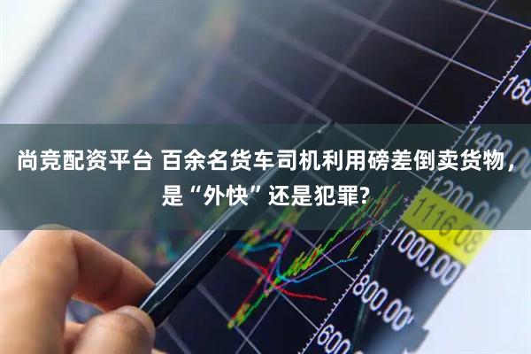 尚竞配资平台 百余名货车司机利用磅差倒卖货物，是“外快”还是犯罪?