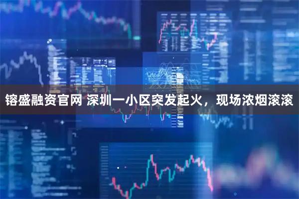 镕盛融资官网 深圳一小区突发起火，现场浓烟滚滚