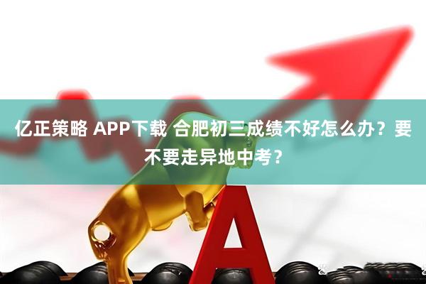 亿正策略 APP下载 合肥初三成绩不好怎么办？要不要走异地中考？
