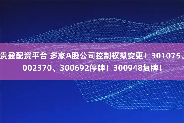 贵盈配资平台 多家A股公司控制权拟变更！301075、002370、300692停牌！300948复牌！