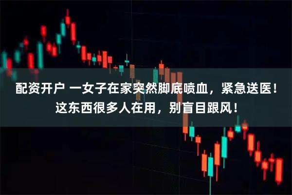 配资开户 一女子在家突然脚底喷血，紧急送医！这东西很多人在用，别盲目跟风！