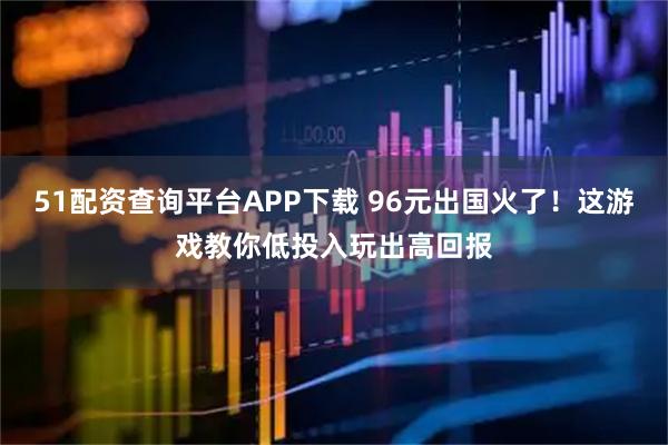 51配资查询平台APP下载 96元出国火了！这游戏教你低投入玩出高回报