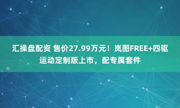 汇操盘配资 售价27.99万元！岚图FREE+四驱运动定制版上市，配专属套件