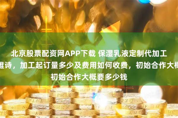北京股票配资网APP下载 保湿乳液定制代加工厂家黛美雅诗，加工起订量多少及费用如何收费，初始合作大概要多少钱