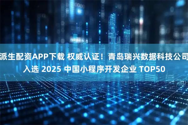 派生配资APP下载 权威认证！青岛瑞兴数据科技公司入选 2025 中国小程序开发企业 TOP50