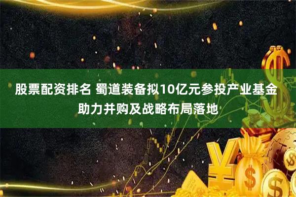 股票配资排名 蜀道装备拟10亿元参投产业基金 助力并购及战略布局落地