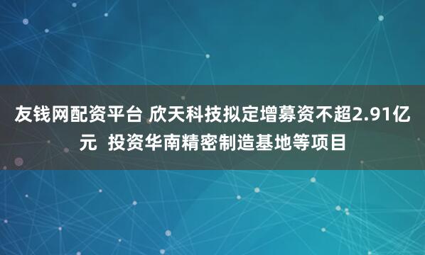 友钱网配资平台 欣天科技拟定增募资不超2.91亿元  投资华南精密制造基地等项目