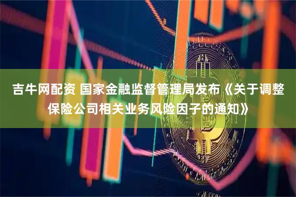 吉牛网配资 国家金融监督管理局发布《关于调整保险公司相关业务风险因子的通知》