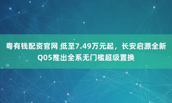 粤有钱配资官网 低至7.49万元起，长安启源全新Q05推出全系无门槛超级置换