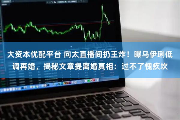 大资本优配平台 向太直播间扔王炸！曝马伊琍低调再婚，揭秘文章提离婚真相：过不了愧疚坎