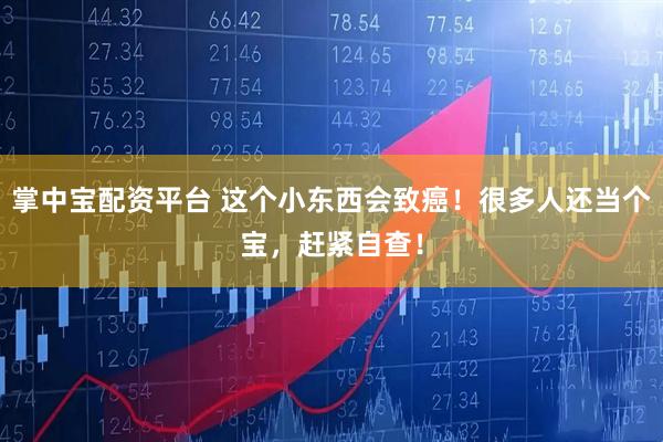 掌中宝配资平台 这个小东西会致癌！很多人还当个宝，赶紧自查！