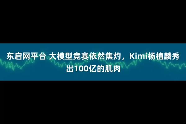 东启网平台 大模型竞赛依然焦灼，Kimi杨植麟秀出100亿的肌肉