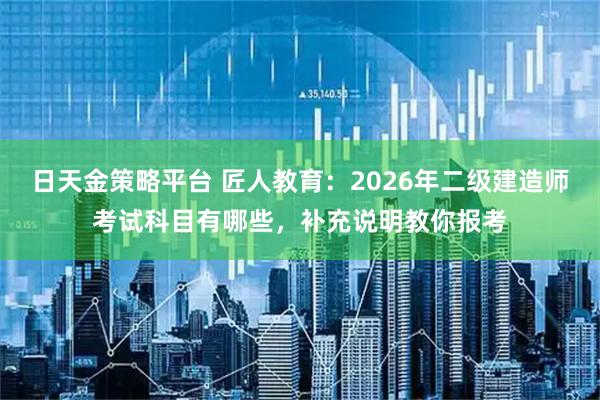 日天金策略平台 匠人教育：2026年二级建造师考试科目有哪些，补充说明教你报考