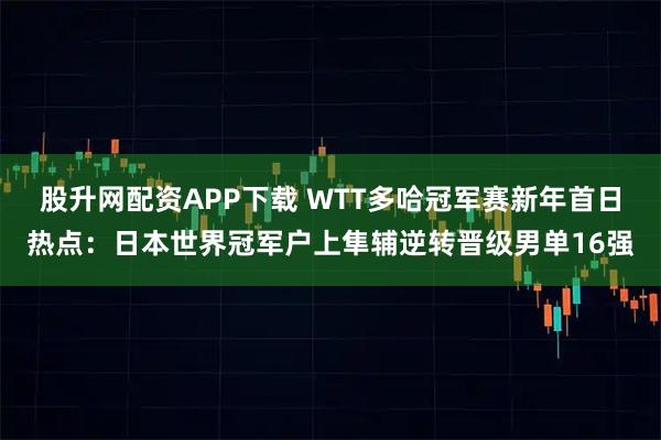 股升网配资APP下载 WTT多哈冠军赛新年首日热点：日本世界冠军户上隼辅逆转晋级男单16强