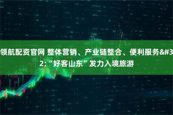 领航配资官网 整体营销、产业链整合、便利服务 “好客山东”发力入境旅游