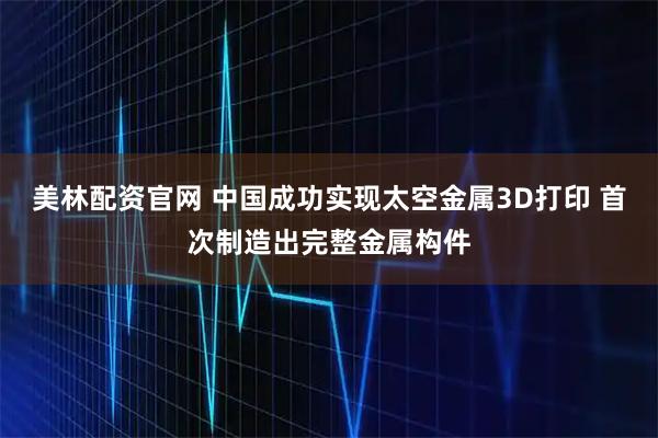 美林配资官网 中国成功实现太空金属3D打印 首次制造出完整金属构件