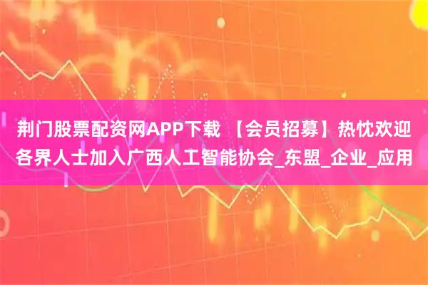 荆门股票配资网APP下载 【会员招募】热忱欢迎各界人士加入广西人工智能协会_东盟_企业_应用