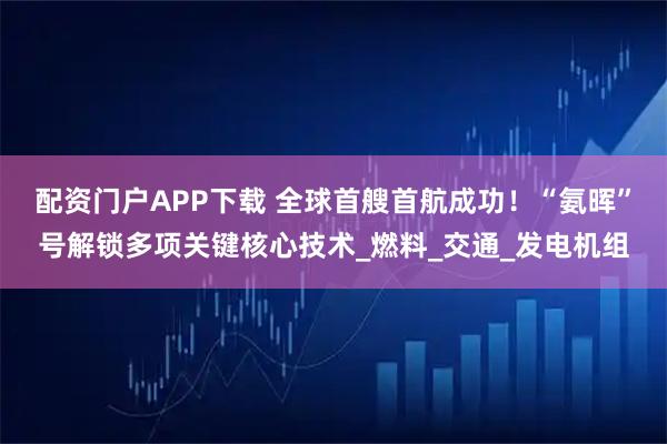 配资门户APP下载 全球首艘首航成功！“氨晖”号解锁多项关键核心技术_燃料_交通_发电机组