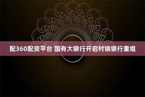 配360配资平台 国有大银行开启村镇银行重组