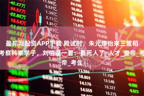 盈邦网配资APP下载 殿试时，朱元璋抬来三筐稻谷考察科举学子，刘伯温一看：要死人了_人才_皇帝_考生