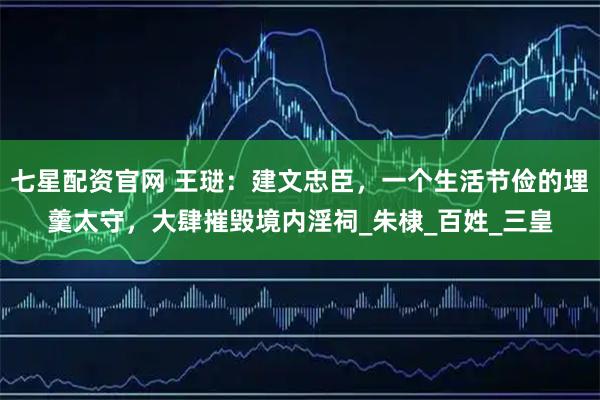 七星配资官网 王琎：建文忠臣，一个生活节俭的埋羹太守，大肆摧毁境内淫祠_朱棣_百姓_三皇