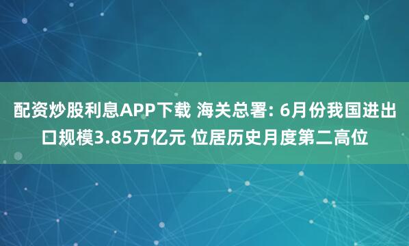 配资炒股利息APP下载 海关总署: 6月份我国进出口规模3.85万亿元 位居历史月度第二高位