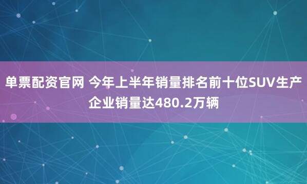 单票配资官网 今年上半年销量排名前十位SUV生产企业销量达480.2万辆