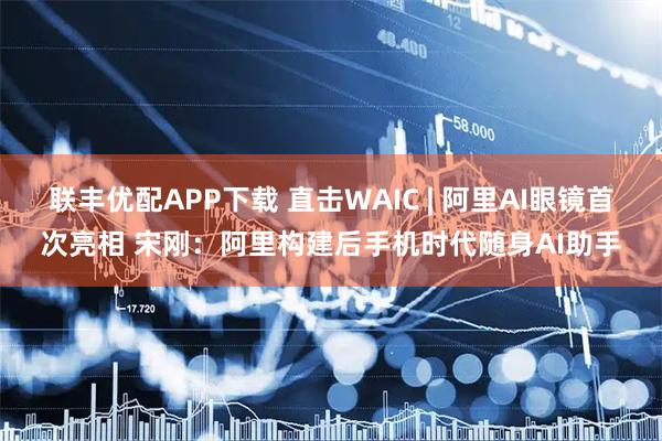 联丰优配APP下载 直击WAIC | 阿里AI眼镜首次亮相 宋刚：阿里构建后手机时代随身AI助手
