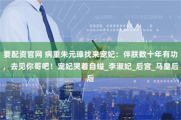 要配资官网 病重朱元璋找来宠妃：伴朕数十年有功，去见你哥吧！宠妃哭着自缢_李淑妃_后宫_马皇后