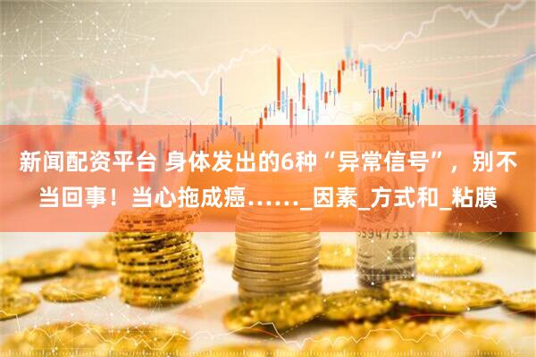 新闻配资平台 身体发出的6种“异常信号”，别不当回事！当心拖成癌……_因素_方式和_粘膜