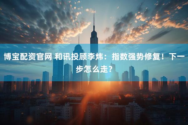 博宝配资官网 和讯投顾李炜：指数强势修复！下一步怎么走？