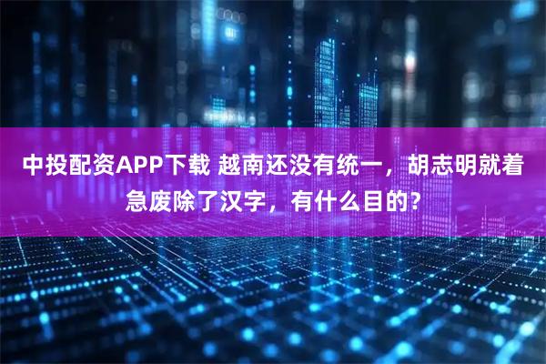 中投配资APP下载 越南还没有统一，胡志明就着急废除了汉字，有什么目的？