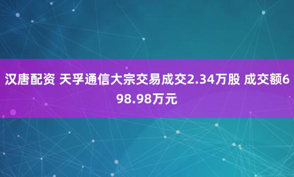 汉唐配资 天孚通信大宗交易成交2.34万股 成交额698.98万元