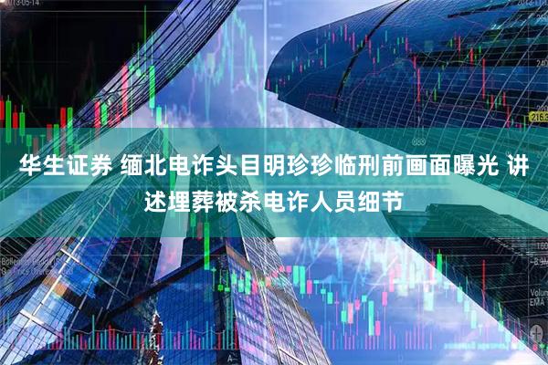 华生证券 缅北电诈头目明珍珍临刑前画面曝光 讲述埋葬被杀电诈人员细节