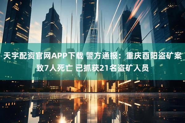 天宇配资官网APP下载 警方通报：重庆酉阳盗矿案致7人死亡 已抓获21名盗矿人员